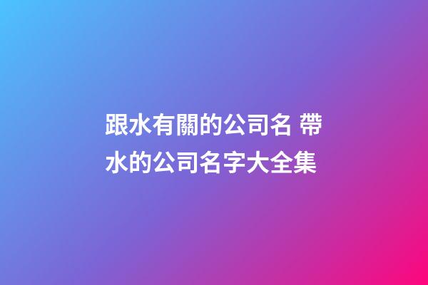 跟水有關的公司名 帶水的公司名字大全集-第1張-公司起名-玄機派